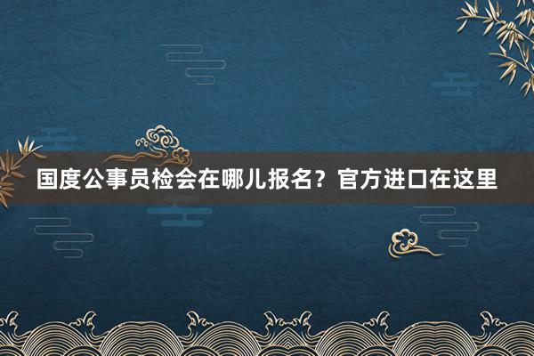 国度公事员检会在哪儿报名？官方进口在这里