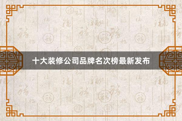 十大装修公司品牌名次榜最新发布