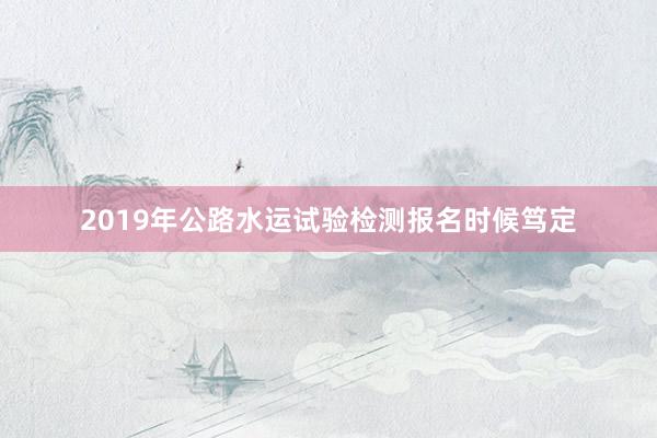 2019年公路水运试验检测报名时候笃定