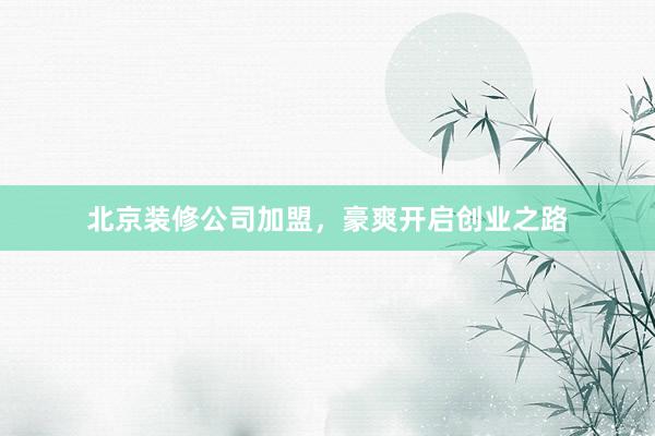 北京装修公司加盟，豪爽开启创业之路